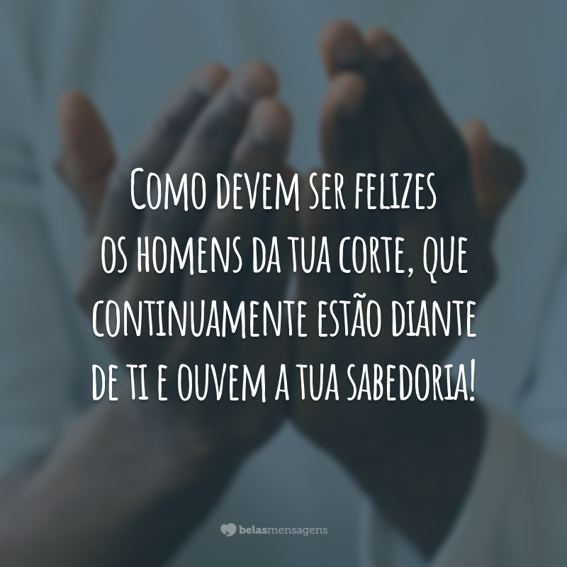 Como devem ser felizes os homens da tua corte, que continuamente estão diante de ti e ouvem a tua sabedoria!