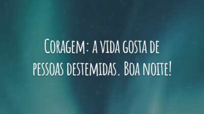 Coragem: a vida gosta de pessoas destemidas. Boa noite!