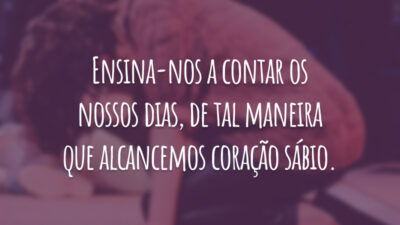 Ensina-nos a contar os nossos dias, de tal maneira que alcancemos coração sábio.