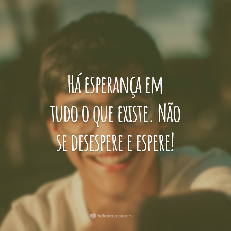 Há esperança em tudo o que existe. Não se desespere e espere!