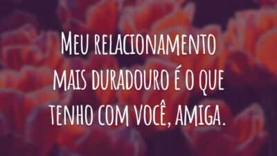Meu relacionamento mais duradouro é o que tenho com você, amiga.