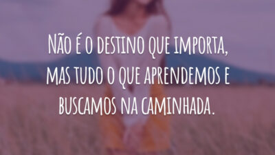 Não é o destino que importa, mas tudo o que aprendemos e buscamos na caminhada.