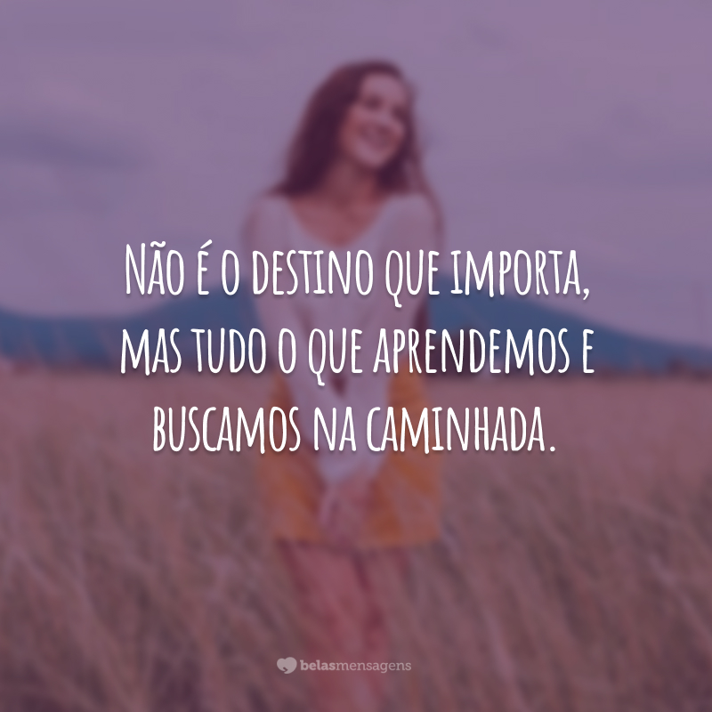 Não é o destino que importa, mas tudo o que aprendemos e buscamos na caminhada.