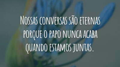 Nossas conversas são eternas porque o papo nunca acaba quando estamos juntas.