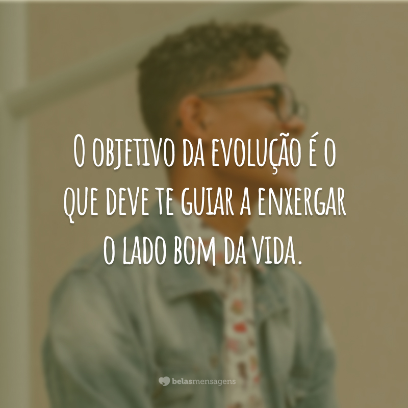 O objetivo da evolução é o que deve te guiar a enxergar o lado bom da vida.