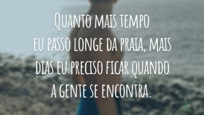 Quanto mais tempo eu passo longe da praia, mais dias eu preciso ficar quando a gente se encontra.