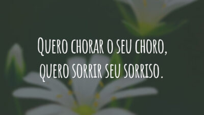 Quero chorar o seu choro, quero sorrir seu sorriso.