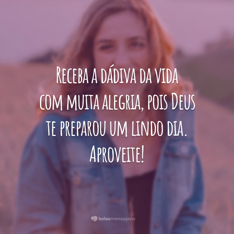 Receba a dádiva da vida com muita alegria, pois Deus te preparou um lindo dia. Aproveite!