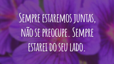 Sempre estaremos juntas, não se preocupe. Sempre estarei do seu lado.