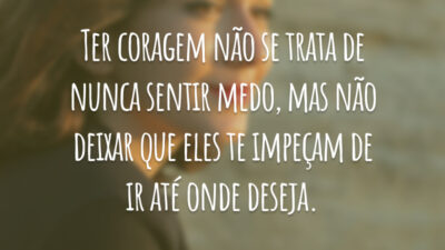 Ter coragem não se trata de nunca sentir medo, mas não deixar que eles te impeçam de ir até onde deseja.