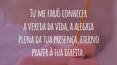 Tu me farás conhecer a vereda da vida, a alegria plena da tua presença, eterno prazer à tua direita.