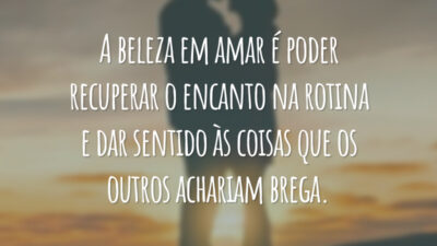 A beleza em amar é poder recuperar o encanto na rotina e dar sentido às coisas que os outros achariam brega.