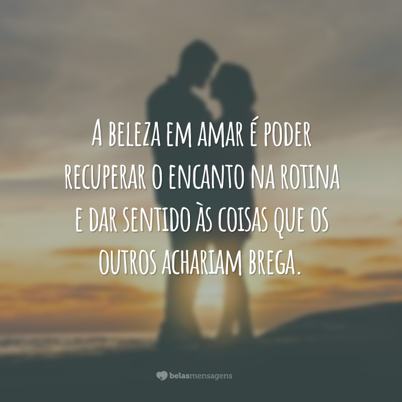 A beleza em amar é poder recuperar o encanto na rotina e dar sentido às coisas que os outros achariam brega.