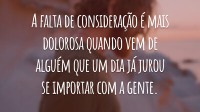 A falta de consideração é mais dolorosa quando vem de alguém que um dia já jurou se importar com a gente.