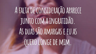 A falta de consideração aparece junto com a ingratidão. As duas são amargas e eu as quero longe de mim.