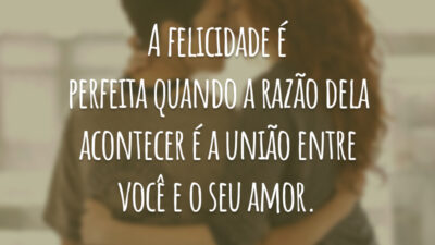 A felicidade é perfeita quando a razão dela acontecer é a união entre você e o seu amor.