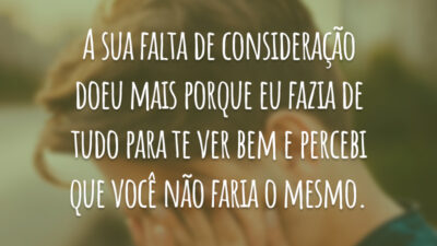 A sua falta de consideração doeu mais porque eu fazia de tudo para te ver bem e percebi que você não faria o mesmo.