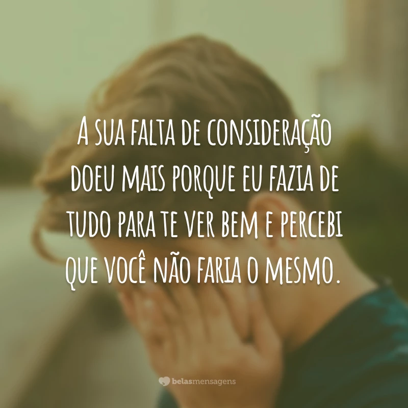 A sua falta de consideração doeu mais porque eu fazia de tudo para te ver bem e percebi que você não faria o mesmo.