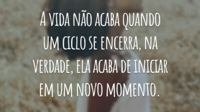 A vida não acaba quando um ciclo se encerra, na verdade, ela acaba de iniciar em um novo momento.