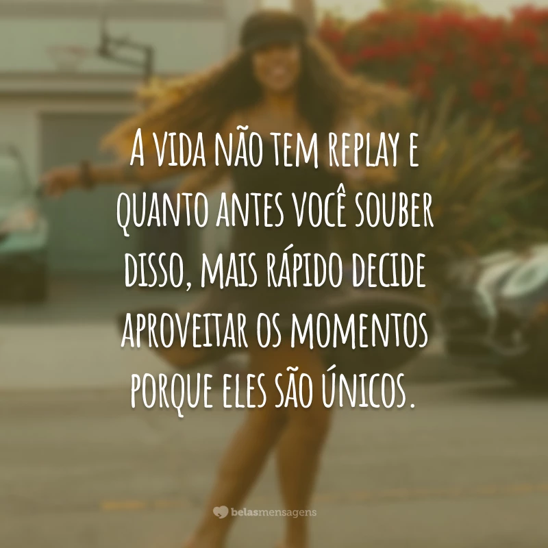 A vida não tem replay e quanto antes você souber disso, mais rápido decide aproveitar os momentos porque eles são únicos.