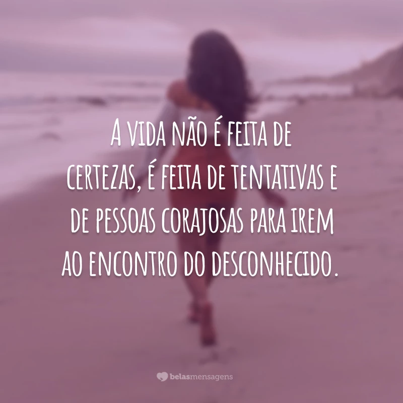 A vida não é feita de certezas, é feita de tentativas e de pessoas corajosas para irem ao encontro do desconhecido.