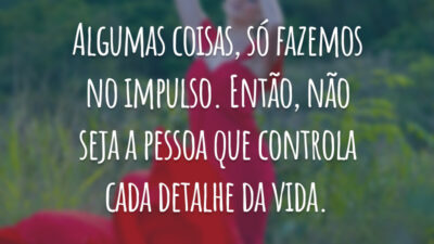 Algumas coisas, só fazemos no impulso. Então, não seja a pessoa que controla cada detalhe da vida.