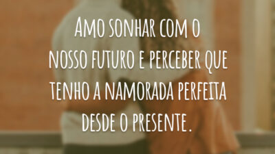Amo sonhar com o nosso futuro e perceber que tenho a namorada perfeita desde o presente.