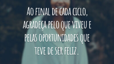 Ao final de cada ciclo, agradeça pelo que viveu e pelas oportunidades que teve de ser feliz.
