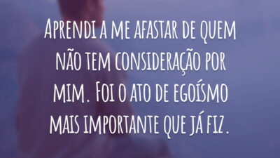 Aprendi a me afastar de quem não tem consideração por mim. Foi o ato de egoísmo mais importante que já fiz.