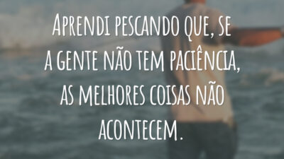 Aprendi pescando que, se a gente não tem paciência, as melhores coisas não acontecem.