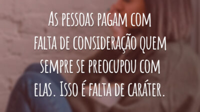 As pessoas pagam com falta de consideração quem sempre se preocupou com elas. Isso é falta de caráter.
