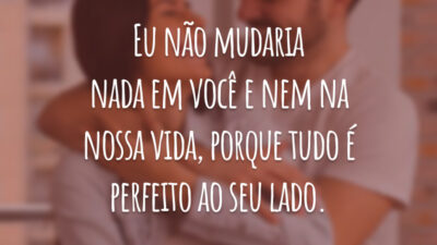 Eu não mudaria nada em você e nem na nossa vida, porque tudo é perfeito ao seu lado.