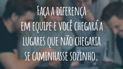 Faça a diferença em equipe e você chegará a lugares que não chegaria se caminhasse sozinho.