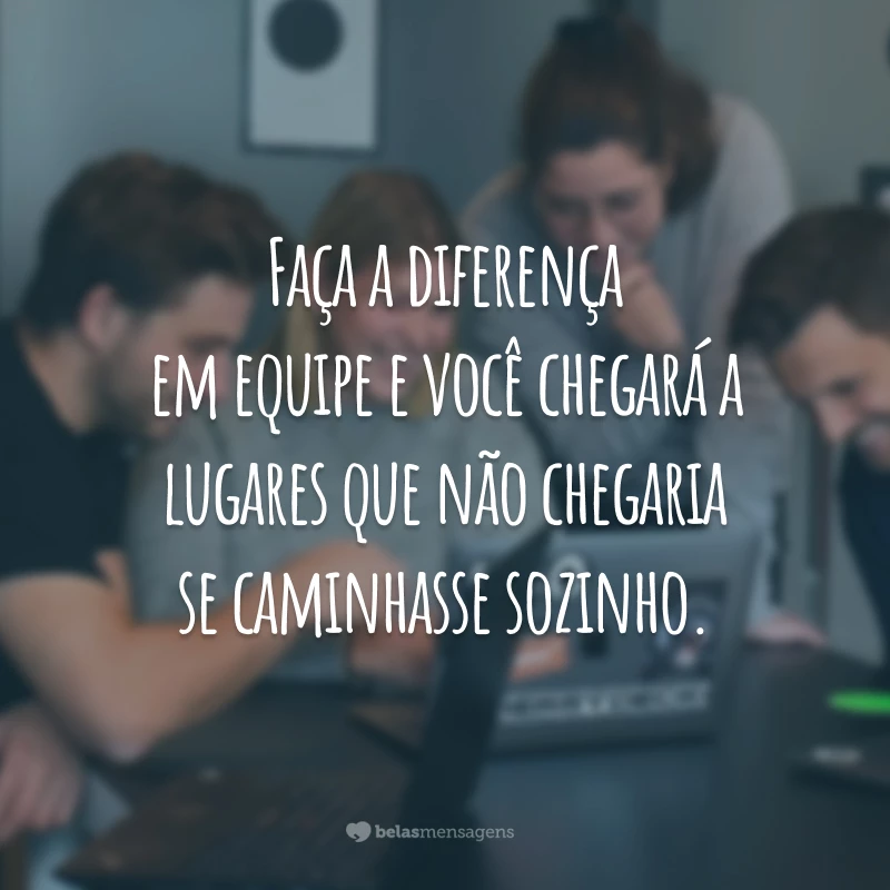 Faça a diferença em equipe e você chegará a lugares que não chegaria se caminhasse sozinho.