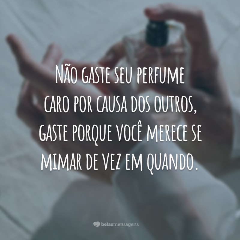 Não gaste seu perfume caro por causa dos outros, gaste porque você merece se mimar de vez em quando.