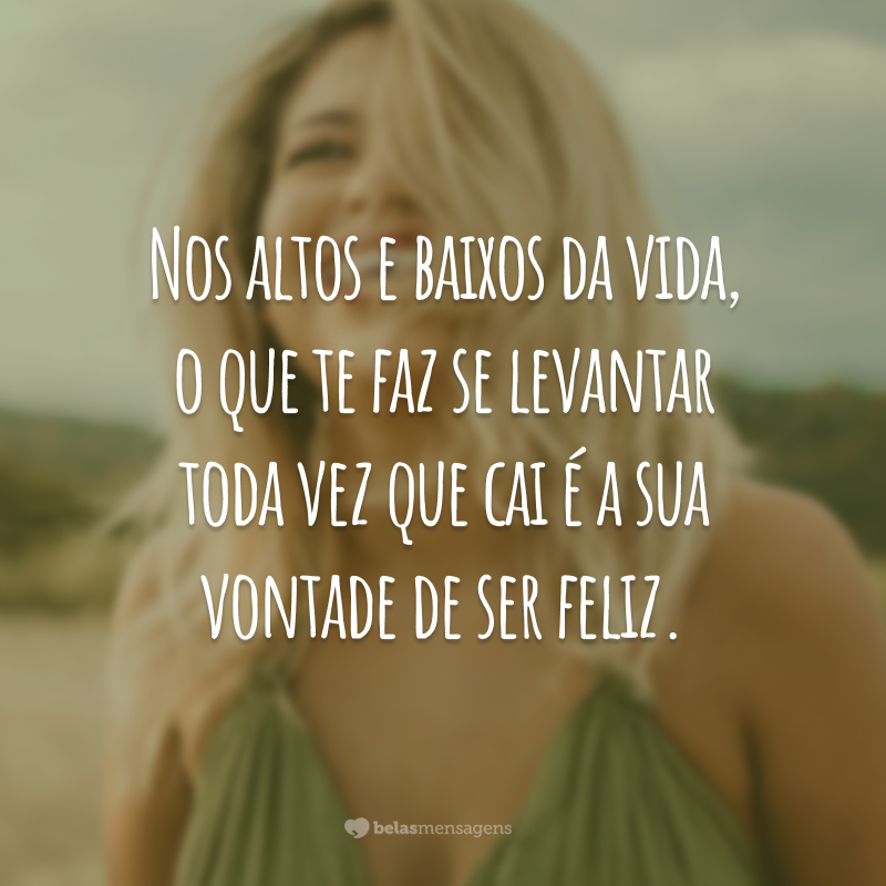 Nos altos e baixos da vida, o que te faz se levantar toda vez que cai é a sua vontade de ser feliz.