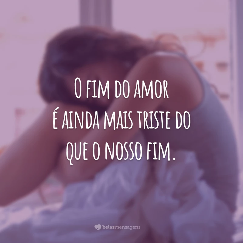 O fim do amor é ainda mais triste do que o nosso fim.