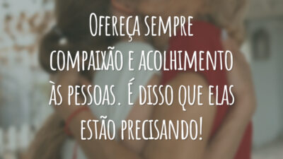 Ofereça sempre compaixão e acolhimento às pessoas. É disso que elas estão precisando!