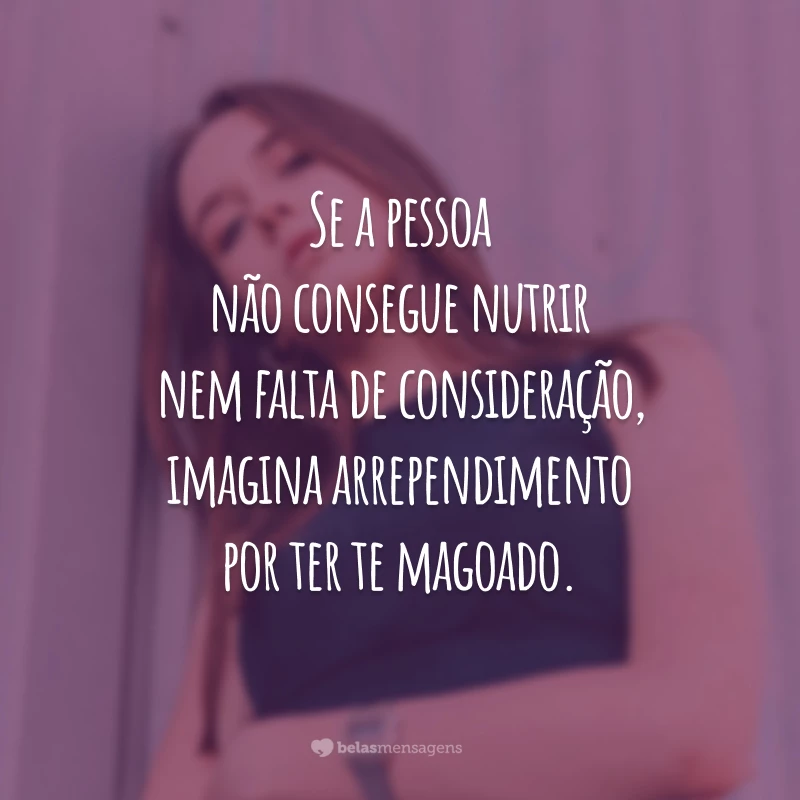 Se a pessoa não consegue nutrir nem falta de consideração, imagina arrependimento por ter te magoado.