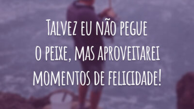 Talvez eu não pegue o peixe, mas aproveitarei momentos de felicidade!