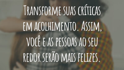 Transforme suas críticas em acolhimento. Assim, você e as pessoas ao seu redor serão mais felizes.