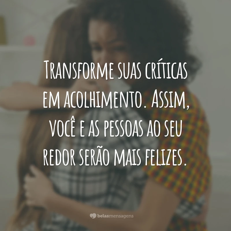 Transforme suas críticas em acolhimento. Assim, você e as pessoas ao seu redor serão mais felizes.