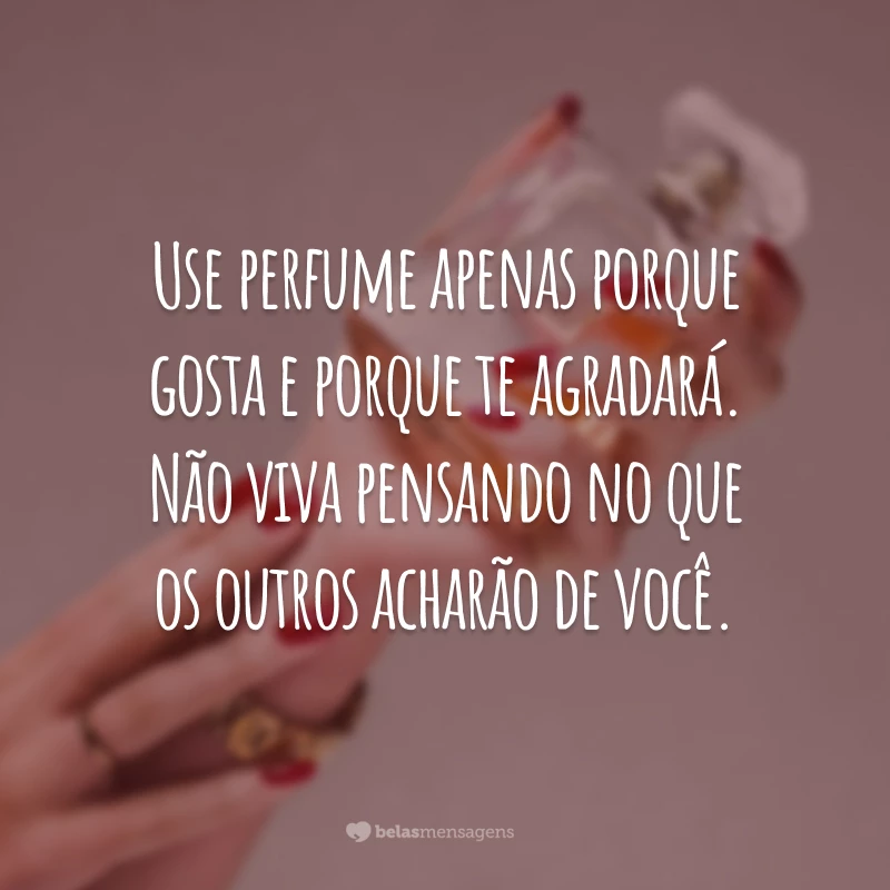 Use perfume apenas porque gosta e porque te agradará. Não viva pensando no que os outros acharão de você.