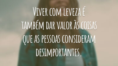 Viver com leveza é também dar valor às coisas que as pessoas consideram desimportantes.