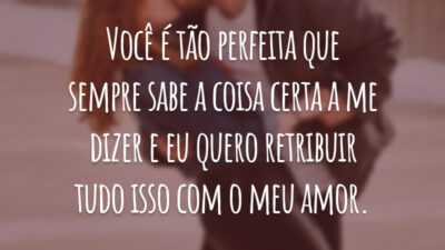 Você é tão perfeita que sempre sabe a coisa certa a me dizer e eu quero retribuir tudo isso com o meu amor.