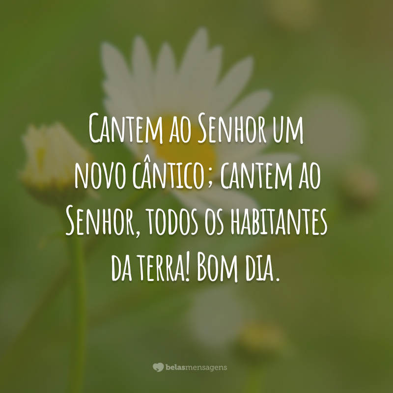 Cantem ao Senhor um novo cântico; cantem ao Senhor, todos os habitantes da terra! Bom dia.