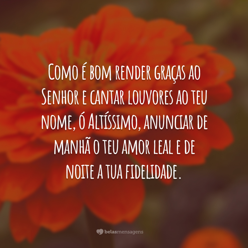 Como é bom render graças ao Senhor e cantar louvores ao teu nome, ó Altíssimo, anunciar de manhã o teu amor leal e de noite a tua fidelidade.