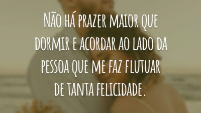 Não há prazer maior que dormir e acordar ao lado da pessoa que me faz flutuar de tanta felicidade.