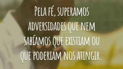 Pela fé, superamos adversidades que nem sabíamos que existiam ou que poderiam nos atingir.