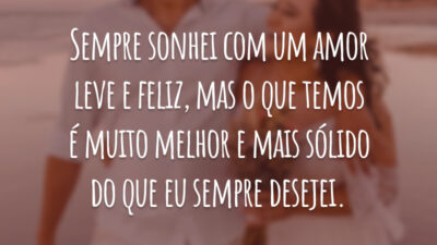 Sempre sonhei com um amor leve e feliz, mas o que temos é muito melhor e mais sólido do que eu sempre desejei.